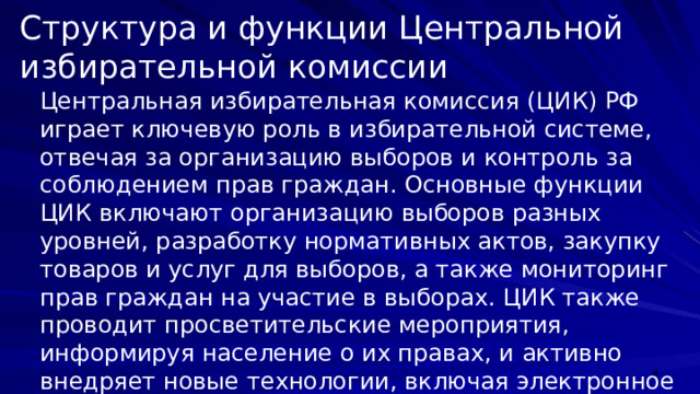 Структура и функции Центральной избирательной комиссии Центральная избирательная комиссия (ЦИК) РФ играет ключевую роль в избирательной системе, отвечая за организацию выборов и контроль за соблюдением прав граждан. Основные функции ЦИК включают организацию выборов разных уровней, разработку нормативных актов, закупку товаров и услуг для выборов, а также мониторинг прав граждан на участие в выборах. ЦИК также проводит просветительские мероприятия, информируя население о их правах, и активно внедряет новые технологии, включая электронное голосование, для повышения эффективности работы.  
