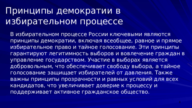 Принципы демократии в избирательном процессе В избирательном процессе России ключевыми являются принципы демократии, включая всеобщее, равное и прямое избирательное право и тайное голосование. Эти принципы гарантируют легитимность выборов и вовлечение граждан в управление государством. Участие в выборах является добровольным, что обеспечивает свободу выбора, а тайное голосование защищает избирателей от давления. Также важны принципы прозрачности и равных условий для всех кандидатов, что увеличивает доверие к процессу и поддерживает активное гражданское общество.  