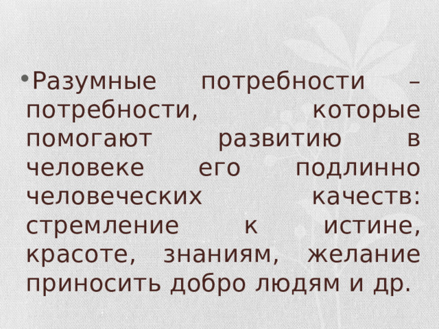 Разумные потребности – потребности, которые помогают развитию в человеке его подлинно человеческих качеств: стремление к истине, красоте, знаниям, желание приносить добро людям и др. 