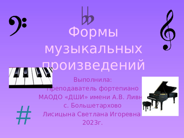 Формы музыкальных произведений Выполнила: Преподаватель фортепиано МАОДО «ДШИ» имени А.В. Ливна с. Большетархово Лисицына Светлана Игоревна 2023г. 