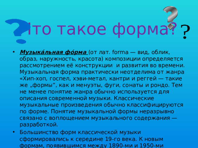 Что такое форма? Музыка́льная фо́рма (от лат. forma — вид, облик, образ, наружность, красота) композиции определяется рассмотрением её конструкции и развития во времени. Музыкальная форма практически неотделима от жанра «Хип-хоп, госпел, хэви-метал, кантри и реггей — такие же „формы“, как и менуэты, фуги, сонаты и рондо. Тем не менее понятие жанра обычно используется для описания современной музыки. Классические музыкальные произведения обычно классифицируются по форме. Понятие музыкальной формы неразрывно связано с воплощением музыкального содержания — разработкой. Большинство форм классической музыки сформировались к середине 19-го века. К новым формам, появившимся между 1890-ми и 1950-ми годами, относятся конкретная музыка и минимализм. 