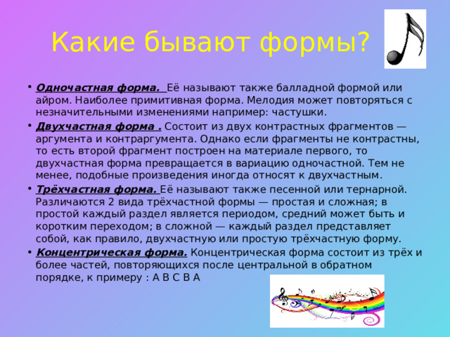 Какие бывают формы? Одночастная форма. Её называют также балладной формой или айром. Наиболее примитивная форма. Мелодия может повторяться с незначительными изменениями например: частушки. Двухчастная форма . Состоит из двух контрастных фрагментов — аргумента и контраргумента. Однако если фрагменты не контрастны, то есть второй фрагмент построен на материале первого, то двухчастная форма превращается в вариацию одночастной. Тем не менее, подобные произведения иногда относят к двухчастным. Трёхчастная форма. Её называют также песенной или тернарной. Различаются 2 вида трёхчастной формы — простая и сложная; в простой каждый раздел является периодом, средний может быть и коротким переходом; в сложной — каждый раздел представляет собой, как правило, двухчастную или простую трёхчастную форму. Концентрическая форма. Концентрическая форма состоит из трёх и более частей, повторяющихся после центральной в обратном порядке, к примеру : А В С В А 