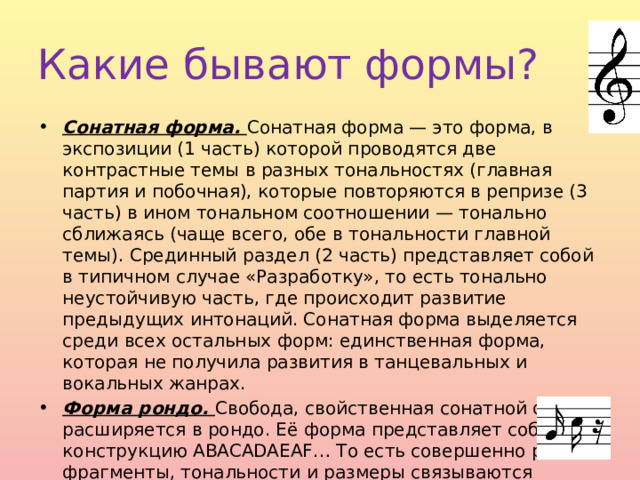 Какие бывают формы? Сонатная форма. Сонатная форма — это форма, в экспозиции (1 часть) которой проводятся две контрастные темы в разных тональностях (главная партия и побочная), которые повторяются в репризе (3 часть) в ином тональном соотношении — тонально сближаясь (чаще всего, обе в тональности главной темы). Срединный раздел (2 часть) представляет собой в типичном случае «Разработку», то есть тонально неустойчивую часть, где происходит развитие предыдущих интонаций. Сонатная форма выделяется среди всех остальных форм: единственная форма, которая не получила развития в танцевальных и вокальных жанрах. Форма рондо. Свобода, свойственная сонатной форме, расширяется в рондо. Её форма представляет собой конструкцию ABACADAEAF… То есть совершенно разные фрагменты, тональности и размеры связываются начальной темой A. 