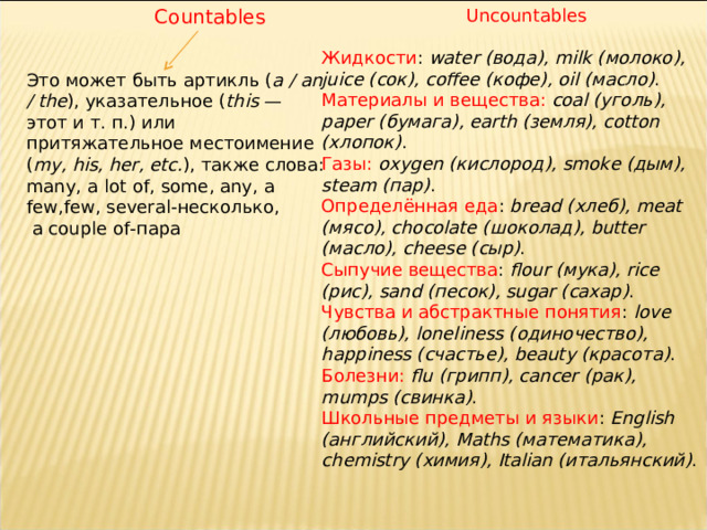 Countables Uncountables Жидкости :  water ( вода), milk ( молоко), juice ( сок), coffee ( кофе), oil ( масло) . Материалы и вещества:   coal ( уголь), paper ( бумага), earth ( земля), cotton ( хлопок) . Газы:   oxygen ( кислород), smoke ( дым), steam ( пар) . Определённая еда :  bread ( хлеб), meat ( мясо), chocolate ( шоколад), butter ( масло), cheese ( сыр) . Сыпучие вещества :  flour ( мука), rice ( рис), sand ( песок), sugar ( сахар) . Чувства и абстрактные понятия :  love ( любовь), loneliness ( одиночество), happiness ( счастье), beauty ( красота) . Болезни:   flu ( грипп), cancer ( рак), mumps ( свинка) . Школьные предметы и языки :  English ( английский), Maths ( математика), chemistry ( химия), Italian ( итальянский) . Это может быть артикль ( a / an / the ), указательное ( this  — этот и т. п.) или притяжательное местоимение ( my, his, her, etc. ), также слова: many , a lot of , some , any , a few , few , several- несколько,  a couple of- пара 