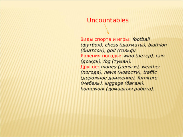 Uncountables Виды спорта и игры:  football ( футбол), chess ( шахматы), biathlon ( биатлон), golf ( гольф) . Явления погоды:   wind ( ветер), rain ( дождь), fog ( туман) . Другое:   money ( деньги), weather ( погода), news ( новости), traffic ( дорожное движение), furniture ( мебель), luggage ( багаж), homework ( домашняя работа) . 