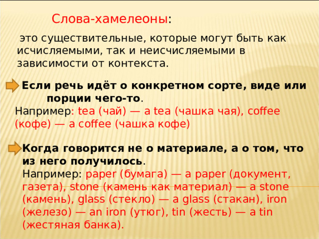 Слова-хамелеоны :   это существительные, которые могут быть как исчисляемыми, так и неисчисляемыми в зависимости от контекста.   Если речь идёт о конкретном сорте, виде или  порции чего-то . Например : tea (чай) — a tea (чашка чая), coffee (кофе) — a coffee (чашка кофе) Когда говорится не о материале, а о том, что из него получилось . Например: paper (бумага) — a paper (документ, газета), stone (камень как материал) — a stone (камень), glass (стекло) — a glass (стакан), iron (железо) — an iron (утюг), tin (жесть) — a tin (жестяная банка). 
