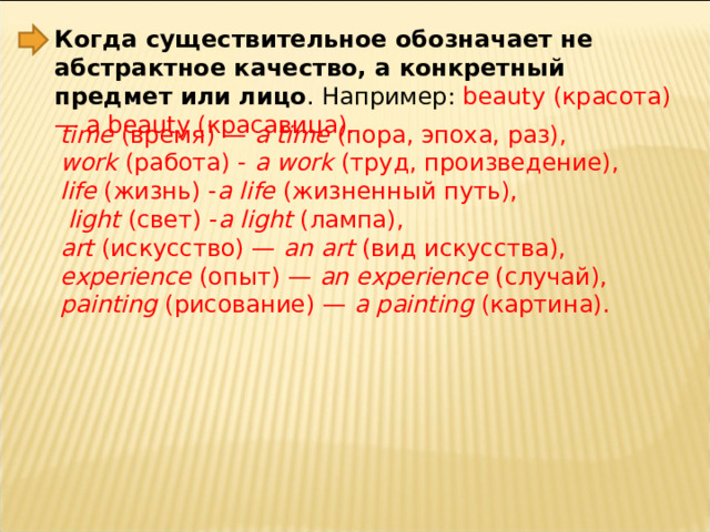 Когда существительное обозначает не абстрактное качество, а конкретный предмет или лицо . Например: beauty (красота) — a beauty (красавица). time  ( время) —  a time  ( пора, эпоха, раз),  work  ( работа) -  a work  ( труд, произведение),  life  ( жизнь) - a life  ( жизненный путь),   light  ( свет) - a light  ( лампа),  art  ( искусство) —  an art  ( вид искусства),  experience  ( опыт) —  an experience  ( случай),  painting  ( рисование) —  a painting  ( картина). 