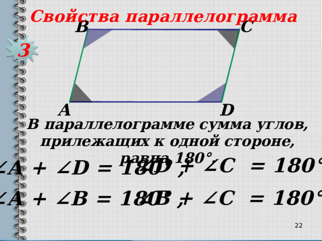 Свойства параллелограмма С В 3 D А В параллелограмме сумма углов, прилежащих к одной стороне, равна 180 °. ∠ D + ∠C = 180 ° , ∠ А + ∠D = 180 ° , ∠ В + ∠C = 180 ° , ∠ А + ∠B = 180 ° , 21 