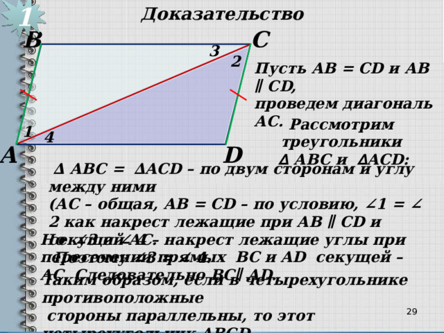 1 Доказательство С В 3 2 Пусть АВ = СD и АВ ∥ СD, проведем диагональ АС. Рассмотрим треугольники  ∆  АBC и ∆ ACD: 1 4 D А  ∆ АBC = ∆ACD – по двум сторонам и углу между ними (АС – общая, АВ = СD – по условию, ∠1 = ∠ 2 как накрест лежащие при АВ ∥ СD и секущей АС.  Поэтому ∠3 = ∠ 4. Но ∠3 и ∠ 4 – накрест лежащие углы при пересечении прямых ВС и AD секущей – АС. Следовательно ВС∥ AD. Таким образом, если в четырехугольнике противоположные  стороны параллельны, то этот четырехугольник АВСD -  параллелограмм.  