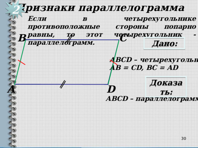Признаки параллелограмма 2 Если в четырехугольнике противоположные стороны попарно равны, то этот четырехугольник - параллелограмм. С В Дано: АВСD – четырехугольник, АВ = CD, ВС = АD Доказать: D А АВСD – параллелограмм 29 