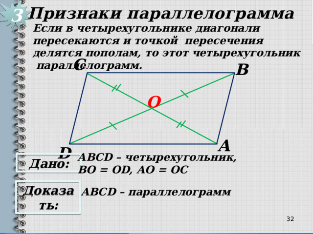 3 Признаки параллелограмма Если в четырехугольнике диагонали пересекаются и точкой пересечения делятся пополам, то этот четырехугольник параллелограмм. С В О А D АВСD – четырехугольник, ВО = ОD, АО = ОС Дано: Доказать: АВСD – параллелограмм 31 