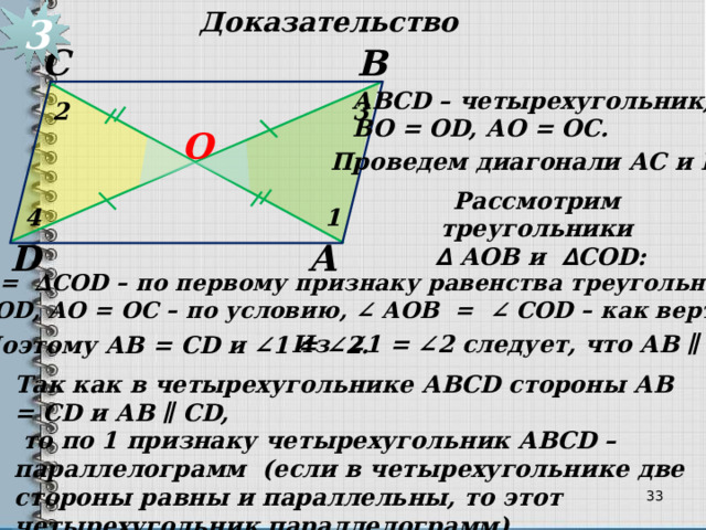 3 Доказательство В С АВСD – четырехугольник, ВО = ОD, АО = ОС. 2 3 О Проведем диагонали АС и BD. Рассмотрим треугольники  ∆  АОB и ∆ CОD: 1 4 А D ∆ АОB = ∆CОD – по первому признаку равенства треугольников (ВО = ОD, АО = ОС – по условию, ∠ АОB = ∠ CОD – как вертикаль.) Из ∠1 = ∠2 следует, что АВ ∥ CD. Поэтому АВ = CD и ∠1 = ∠2. Так как в четырехугольнике АВСD стороны АВ = CD и АВ ∥ CD,  то по 1 признаку четырехугольник АВСD – параллелограмм (если в четырехугольнике две стороны равны и параллельны, то этот четырехугольник параллелограмм).   