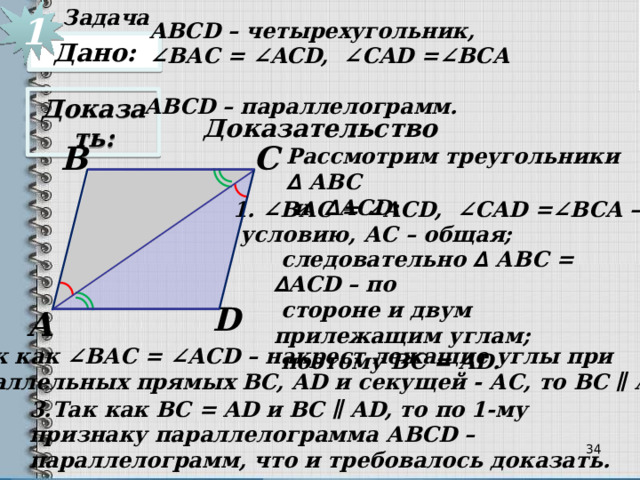 Задача  1 АВСD – четырехугольник, ∠ BАC = ∠ACD, ∠CAD =∠BCA Дано: АВСD – параллелограмм. Доказать: Доказательство С В Рассмотрим треугольники ∆ АBC  и ∆ ACD: 1. ∠BАC = ∠ACD, ∠CAD =∠BCA – по  условию, АС – общая;  следовательно ∆ АBC = ∆ ACD – по  стороне и двум прилежащим углам;  поэтому ВС = AD. D А 2.Так как ∠BАC = ∠ACD – накрест лежащие углы при  параллельных прямых ВС, AD и секущей - АС, то ВС ∥ AD. 3.Так как ВС = AD и ВС ∥ AD, то по 1-му признаку параллелограмма АВСD – параллелограмм, что и требовалось доказать. 33 34 