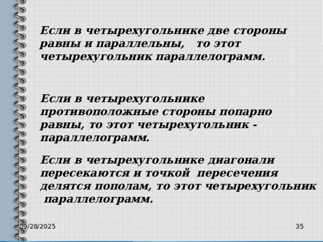 Если в четырехугольнике две стороны равны и параллельны, то этот четырехугольник параллелограмм. Если в четырехугольнике противоположные стороны попарно равны, то этот четырехугольник - параллелограмм. Если в четырехугольнике диагонали пересекаются и точкой пересечения делятся пополам, то этот четырехугольник параллелограмм. 09/28/2025 34 