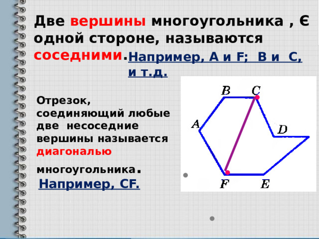 Две вершины многоугольника , Є одной стороне, называются соседними .  Например, А и F; B и С, и т.д. • Отрезок, соединяющий любые две несоседние вершины называется диагональю многоугольника . • • Например, СF. • 