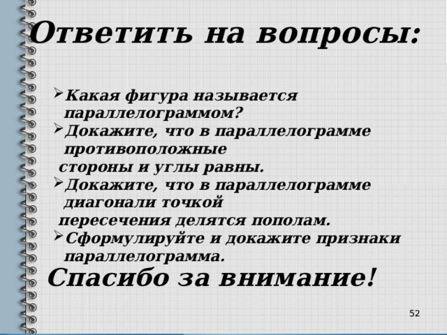 Ответить на вопросы: Какая фигура называется параллелограммом? Докажите, что в параллелограмме противоположные  стороны и углы равны. Докажите, что в параллелограмме диагонали точкой  пересечения делятся пополам. Сформулируйте и докажите признаки параллелограмма.  Спасибо за внимание! 34 