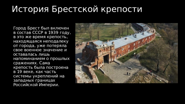 История Брестской крепости  Город Брест был включен в состав СССР в 1939 году, в это же время крепость, находящаяся неподалеку от города, уже потеряла свое военное значение и оставалась лишь напоминанием о прошлых сражениях. Сама крепость была построена в 19 веке, как часть системы укреплений на западных границах Российской Империи. 