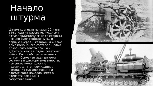 Начало штурма Штурм крепости начался 22 июня 1941 года на рассвете. Мощному артиллерийскому огню со стороны немцев были подвергнуты, в первую очередь, казармы и жилые дома командного состава с целью дезориентировать армию и добиться хаоса в рядах советских войск. После обстрела начался штурм. Основная идея штурма состояла в факторе внезапности, немецкое командование надеялось, что неожиданное нападение вызовет панику и сломит волю находившихся в крепости военных к сопротивлению. 