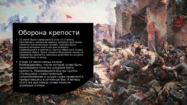 Оборона крепости 22 июня было совершено 8 атак со стороны противника, немецкие войска, вопреки прогнозам, понесли значительные потери, поэтому было решено вечером этого же дня отозвать прорвавшиеся в крепость группы обратно в ставку немецких войск. Была создана блокадная линия по периметру крепости, военные действия из штурма превратились в осаду. Утром 23 июня немцы начали бомбардировку, после которой снова была произведена попытка штурмом взять крепость. Прорвавшиеся внутрь группы столкнулись с ожесточенным сопротивлением и штурм снова провалился, превратившись в затяжные бои. К вечеру этого же дня немцы снова понесли огромные потери. 