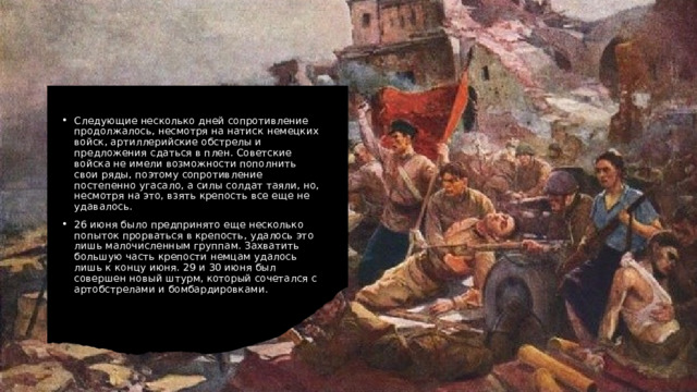 Следующие несколько дней сопротивление продолжалось, несмотря на натиск немецких войск, артиллерийские обстрелы и предложения сдаться в плен. Советские войска не имели возможности пополнить свои ряды, поэтому сопротивление постепенно угасало, а силы солдат таяли, но, несмотря на это, взять крепость все еще не удавалось. 26 июня было предпринято еще несколько попыток прорваться в крепость, удалось это лишь малочисленным группам. Захватить большую часть крепости немцам удалось лишь к концу июня. 29 и 30 июня был совершен новый штурм, который сочетался с артобстрелами и бомбардировками. 