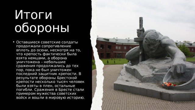 Итоги обороны Оставшиеся советские солдаты продолжали сопротивление вплоть до осени, несмотря на то, что крепость фактически была взята немцами, а оборона уничтожена – небольшие сражения продолжались до тех пор, пока не был уничтожен последний защитник крепости. В результате обороны Брестской крепости несколько тысяч человек были взяты в плен, остальные погибли. Сражения в Бресте стали примером мужества советских войск и вошли в мировую историю. 