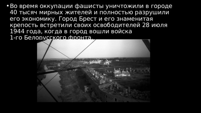 Во время оккупации фашисты уничтожили в городе 40 тысяч мирных жителей и полностью разрушили его экономику. Город Брест и его знаменитая крепость встретили своих освободителей 28 июля 1944 года, когда в город вошли войска 1‑го Белорусского фронта. 