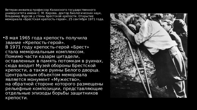 Ветеран‑инвалид профессор Казахского государственного университета имени С. М. Кирова, доктор биологических наук, Владимир Фурсов у стены Брестской крепости. Открытие мемориала «Брестская крепость‑герой», 25 сентября 1971 года. 8 мая 1965 года крепость получила звание «Крепость‑герой». В 1971 году крепость‑герой «Брест» стала мемориальным комплексом. Помимо части казарм цитадели, оставленных в память потомкам в руинах, сюда входит Музей обороны Брестской крепости, а также руины Белого дворца. Центральным объектом мемориала является монумент «Мужество», на обратной стороне которого размещены рельефные композиции, представляющие отдельные эпизоды борьбы защитников крепости. 