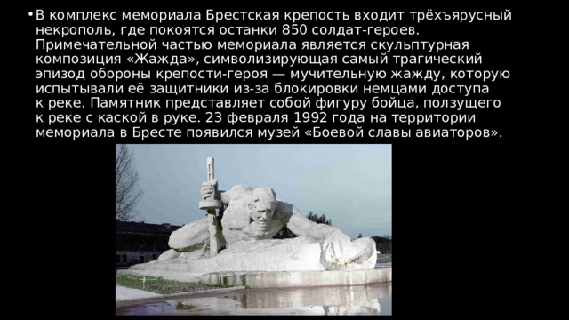 В комплекс мемориала Брестская крепость входит трёхъярусный некрополь, где покоятся останки 850 солдат‑героев. Примечательной частью мемориала является скульптурная композиция «Жажда», символизирующая самый трагический эпизод обороны крепости‑героя — мучительную жажду, которую испытывали её защитники из‑за блокировки немцами доступа к реке. Памятник представляет собой фигуру бойца, ползущего к реке с каской в руке. 23 февраля 1992 года на территории мемориала в Бресте появился музей «Боевой славы авиаторов». 