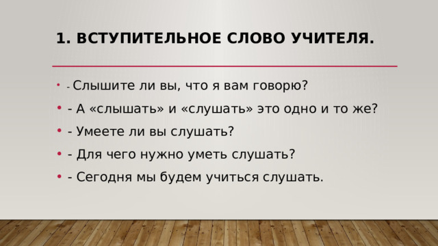 1. Вступительное слово учителя.     - Слышите ли вы, что я вам говорю?   - А «слышать» и «слушать» это одно и то же?   - Умеете ли вы слушать?   - Для чего нужно уметь слушать?   - Сегодня мы будем учиться слушать. 