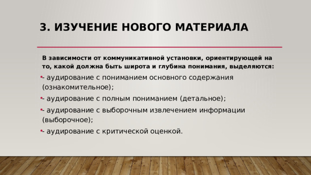 3. Изучение нового материала    В зависимости от коммуникативной установки, ориентирующей на то, какой должна быть широта и глубина понимания, выделяются: - аудирование с пониманием основного содержания (ознакомительное); - аудирование с полным пониманием (детальное); - аудирование с выборочным извлечением информации (выборочное); - аудирование с критической оценкой. 