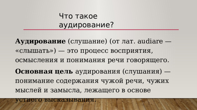 Что такое аудирование? Аудирование (слушание) (от лат. audiare — «слышать») — это процесс восприятия, осмысления и понимания речи говорящего. Основная цель аудирования (слушания) — понимание содержания чужой речи, чужих мыслей и замысла, лежащего в основе устного высказывания. 
