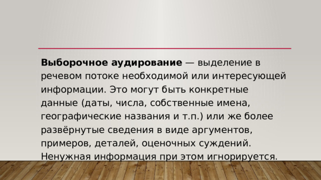 Выборочное аудирование  — выделение в речевом потоке необходимой или интересующей информации. Это могут быть конкретные данные (даты, числа, собственные имена, географические названия и т.п.) или же более развёрнутые сведения в виде аргументов, примеров, деталей, оценочных суждений.  Ненужная информация при этом игнорируется. 