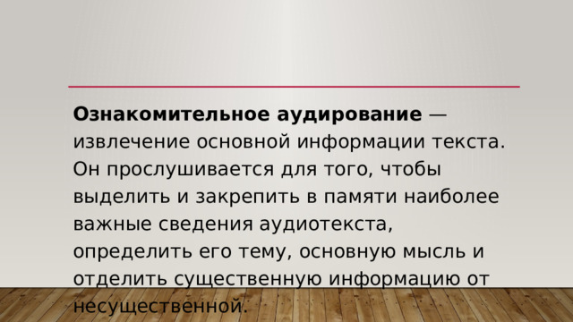 Ознакомительное аудирование  — извлечение основной информации текста. Он прослушивается для того, чтобы выделить и закрепить в памяти наиболее важные сведения аудиотекста, определить его тему, основную мысль и отделить существенную информацию от несущественной. 