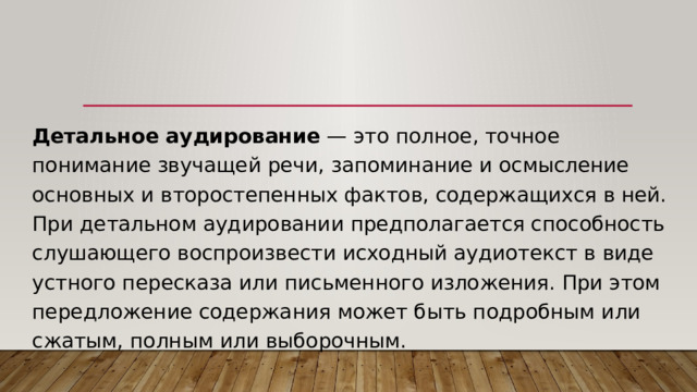 Детальное аудирование  — это полное, точное понимание звучащей речи, запоминание и осмысление основных и второстепенных фактов, содержащихся в ней. При детальном аудировании предполагается способность слушающего воспроизвести исходный аудиотекст в виде устного пересказа или письменного изложения. При этом передложение содержания может быть подробным или сжатым, полным или выборочным. 