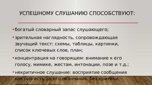 Успешному слушанию способствуют: богатый словарный запас слушающего; зрительная наглядность, сопровождающая звучащий текст: схемы, таблицы, картинки, список ключевых слов, план; концентрация на говорящем: внимание к его голосу, мимике, жестам, интонации, позе и т.д.; некритичное слушание: восприятие сообщения как оно есть до его окончания, без критики, перебивания, спора. 