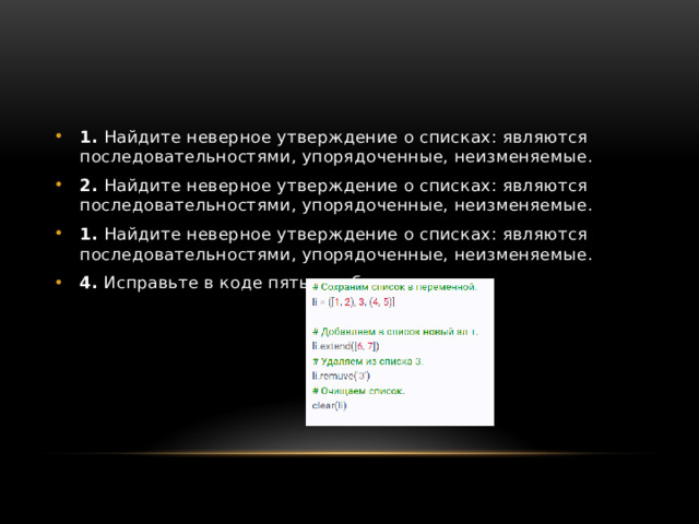 1.  Найдите неверное утверждение о списках: являются последовательностями, упорядоченные, неизменяемые.  2.  Найдите неверное утверждение о списках: являются последовательностями, упорядоченные, неизменяемые.  1.  Найдите неверное утверждение о списках: являются последовательностями, упорядоченные, неизменяемые.  4.  Исправьте в коде пять ошибок. 