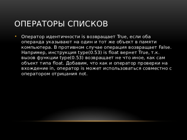 Операторы списков Оператор идентичности is возвращает True, если оба операнда указывают на один и тот же объект в памяти компьютера. В противном случае операция возвращает False. Например, инструкция type(0.53) is float вернет True, т.к. вызов функции type(0.53) возвращает не что иное, как сам объект типа float. Добавим, что как и оператор проверки на вхождение in, оператор is может использоваться совместно с оператором отрицания not. 