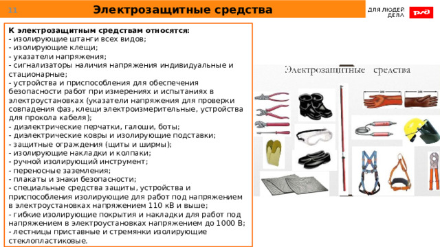 Электрозащитные средства  К электрозащитным средствам относятся: - изолирующие штанги всех видов; - изолирующие клещи; - указатели напряжения; - сигнализаторы наличия напряжения индивидуальные и стационарные; - устройства и приспособления для обеспечения безопасности работ при измерениях и испытаниях в электроустановках (указатели напряжения для проверки совпадения фаз, клещи электроизмерительные, устройства для прокола кабеля); - диэлектрические перчатки, галоши, боты; - диэлектрические ковры и изолирующие подставки; - защитные ограждения (щиты и ширмы); - изолирующие накладки и колпаки; - ручной изолирующий инструмент; - переносные заземления; - плакаты и знаки безопасности; - специальные средства защиты, устройства и приспособления изолирующие для работ под напряжением в электроустановках напряжением 110 кВ и выше; - гибкие изолирующие покрытия и накладки для работ под напряжением в электроустановках напряжением до 1000 В; - лестницы приставные и стремянки изолирующие стеклопластиковые. 