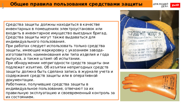 Общие правила пользования средствами защиты  Средства защиты должны находиться в качестве инвентарных в помещениях электроустановок или входить в инвентарное имущество выездных бригад. Средства защиты могут также выдаваться для индивидуального пользования. При работах следует использовать только средства защиты, имеющие маркировку с указанием завода-изготовителя, наименования или типа изделия и года выпуска, а также штамп об испытании. При обнаружении непригодности средств защиты они подлежат изъятию. Об изъятии непригодных средств защиты должна быть сделана запись в журнале учета и содержания средств защиты или в оперативной документации. Работники, получившие средства защиты в индивидуальное пользование, отвечают за их правильную эксплуатацию и своевременный контроль за их состоянием. 