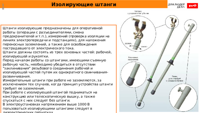 Изолирующие штанги  Штанги изолирующие предназначены для оперативной работы (операции с разъединителями, смена предохранителей и т.п.), измерений (проверка изоляции на линиях электропередачи и подстанциях), для наложения переносных заземлений, а также для освобождения пострадавшего от электрического тока. Штанги должны состоять из трех основных частей: рабочей, изолирующей и рукоятки. Перед началом работы со штангами, имеющими съемную рабочую часть, необходимо убедиться в отсутствии 