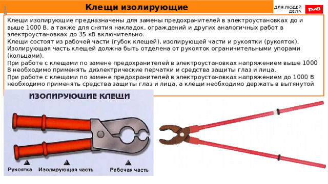 Клещи изолирующие  Клещи изолирующие предназначены для замены предохранителей в электроустановках до и выше 1000 В, а также для снятия накладок, ограждений и других аналогичных работ в электроустановках до 35 кВ включительно. Клещи состоят из рабочей части (губок клещей), изолирующей части и рукоятки (рукояток). Изолирующая часть клещей должна быть отделена от рукояток ограничительными упорами (кольцами). При работе с клещами по замене предохранителей в электроустановках напряжением выше 1000 В необходимо применять диэлектрические перчатки и средства защиты глаз и лица. При работе с клещами по замене предохранителей в электроустановках напряжением до 1000 В необходимо применять средства защиты глаз и лица, а клещи необходимо держать в вытянутой руке. 