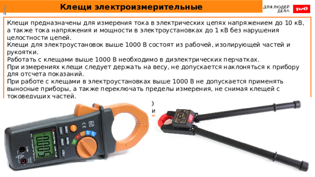 Клещи электроизмерительные  Клещи предназначены для измерения тока в электрических цепях напряжением до 10 кВ, а также тока напряжения и мощности в электроустановках до 1 кВ без нарушения целостности цепей.  Клещи для электроустановок выше 1000 В состоят из рабочей, изолирующей частей и рукоятки.  Работать с клещами выше 1000 В необходимо в диэлектрических перчатках. При измерениях клещи следует держать на весу, не допускается наклоняться к прибору для отсчета показаний. При работе с клещами в электроустановках выше 1000 В не допускается применять выносные приборы, а также переключать пределы измерения, не снимая клещей с токоведущих частей. Не допускается работать с клещами до 1000 В, находясь на опоре ВЛ, если клещи специально не предназначены для этой цели. 