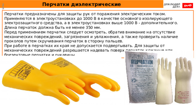 Перчатки диэлектрические  Перчатки предназначены для защиты рук от поражения электрическим током. Применяются в электроустановках до 1000 В в качестве основного изолирующего электрозащитного средства, а в электроустановках выше 1000 В - дополнительного. Длина перчаток должна быть не менее 350 мм.  Перед применением перчатки следует осмотреть, обратив внимание на отсутствие механических повреждений, загрязнения и увлажнения, а также проверить наличие проколов путем скручивания перчаток в сторону пальцев.  При работе в перчатках их края не допускается подвертывать. Для защиты от механических повреждений разрешается надевать поверх перчаток кожаные или брезентовые перчатки и рукавицы. 