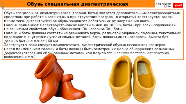 Обувь специальная диэлектрическая  Обувь специальная диэлектрическая (галоши, боты) является дополнительным электрозащитным средством при работе в закрытых, а при отсутствии осадков - в открытых электроустановках. Кроме того, диэлектрическая обувь защищает работающих от напряжения шага. Галоши применяют в электроустановках напряжением до 1000 В, боты - при всех напряжениях. По защитным свойствам обувь обозначают: Эн - галоши, Эв - боты. Галоши и боты должны состоять из резинового верха, резиновой рифленой подошвы, текстильной подкладки и внутренних усилительных деталей. Боты должны иметь отвороты. Высота бот должна быть не менее 160 мм. Электроустановки следует комплектовать диэлектрической обувью нескольких размеров. Перед применением галоши и боты должны быть осмотрены с целью обнаружения возможных дефектов (отслоения облицовочных деталей или подкладки, наличие посторонних жестких включений и т.п.). 