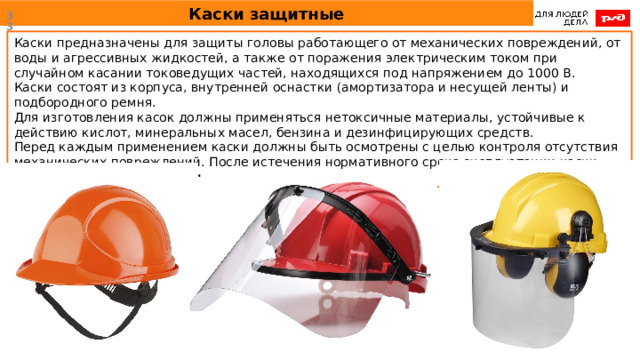Каски защитные  Каски предназначены для защиты головы работающего от механических повреждений, от воды и агрессивных жидкостей, а также от поражения электрическим током при случайном касании токоведущих частей, находящихся под напряжением до 1000 В. Каски состоят из корпуса, внутренней оснастки (амортизатора и несущей ленты) и подбородного ремня. Для изготовления касок должны применяться нетоксичные материалы, устойчивые к действию кислот, минеральных масел, бензина и дезинфицирующих средств. Перед каждым применением каски должны быть осмотрены с целью контроля отсутствия механических повреждений. После истечения нормативного срока эксплуатации каски изымаются из эксплуатации. 