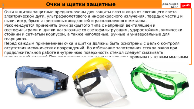 Очки и щитки защитные  Очки и щитки защитные предназначены для защиты глаз и лица от слепящего света электрической дуги, ультрафиолетового и инфракрасного излучения, твердых частиц и пыли, искр, брызг агрессивных жидкостей и расплавленного металла. Рекомендуется применять очки закрытого типа с непрямой вентиляцией и светофильтрами и щитки наголовные со светофильтрующим, ударостойким, химически стойким и сетчатым корпусом, а также наголовные, ручные и универсальные для сварщиков. Перед каждым применением очки и щитки должны быть осмотрены с целью контроля отсутствия механических повреждений. Во избежание запотевания стекол очков при продолжительной работе внутреннюю поверхность стекол следует смазывать специальной смазкой.При загрязнении очки и щитки следует промывать теплым мыльным раствором, затем прополаскивать и вытирать мягкой тканью. 