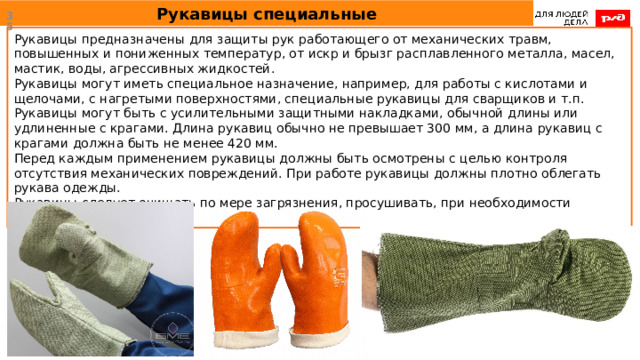 Рукавицы специальные  Рукавицы предназначены для защиты рук работающего от механических травм, повышенных и пониженных температур, от искр и брызг расплавленного металла, масел, мастик, воды, агрессивных жидкостей. Рукавицы могут иметь специальное назначение, например, для работы с кислотами и щелочами, с нагретыми поверхностями, специальные рукавицы для сварщиков и т.п. Рукавицы могут быть с усилительными защитными накладками, обычной длины или удлиненные с крагами. Длина рукавиц обычно не превышает 300 мм, а длина рукавиц с крагами должна быть не менее 420 мм. Перед каждым применением рукавицы должны быть осмотрены с целью контроля отсутствия механических повреждений. При работе рукавицы должны плотно облегать рукава одежды. Рукавицы следует очищать по мере загрязнения, просушивать, при необходимости ремонтировать. 