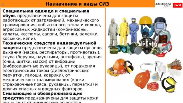 Назначение и виды СИЗ  Специальная одежда и специальная обувь предназначены для защиты работающих от загрязнений, механического травмирования, избыточного тепла и холода, агрессивных жидкостей (комбинезоны, халаты, костюмы, сапоги, ботинки, валенки, косынки, кепи). Технические средства индивидуальной защиты предназначены для защиты органов дыхания (маски, респираторы, противогазы), слуха (беруши, наушники, антифоны), зрения (очки, щитки, маски) от вибрации (виброзащитные рукавицы), от поражения электрическим током (диэлектрические перчатки, галоши, коврики), от механического травмирования (каски, страховочные пояса, рукавицы, перчатки) и других опасных и вредных факторов. Смывающие и обезвреживающие средства предназначены для защиты кожи рук и лица от химических веществ и загрязнений (пасты, мази, моющие средства).  
