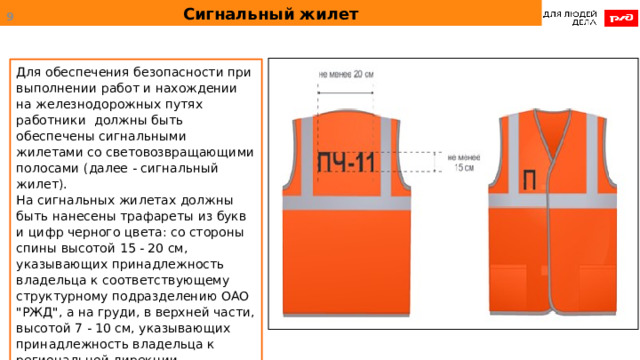 Сигнальный жилет  Для обеспечения безопасности при выполнении работ и нахождении на железнодорожных путях работники должны быть обеспечены сигнальными жилетами со световозвращающими полосами (далее - сигнальный жилет). На сигнальных жилетах должны быть нанесены трафареты из букв и цифр черного цвета: со стороны спины высотой 15 - 20 см, указывающих принадлежность владельца к соответствующему структурному подразделению ОАО 