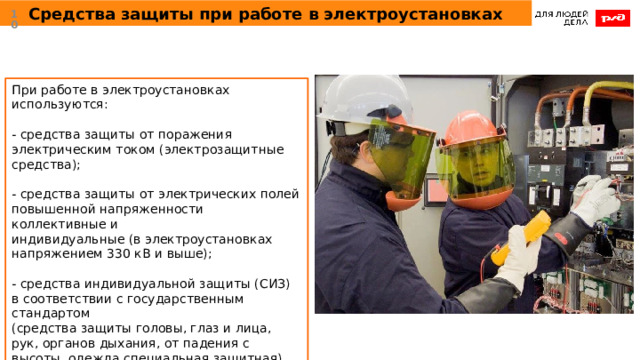 Средства защиты при работе в электроустановках  При работе в электроустановках используются: - средства защиты от поражения электрическим током (электрозащитные средства); - средства защиты от электрических полей повышенной напряженности коллективные и индивидуальные (в электроустановках напряжением 330 кВ и выше); - средства индивидуальной защиты (СИЗ) в соответствии с государственным стандартом (средства защиты головы, глаз и лица, рук, органов дыхания, от падения с высоты, одежда специальная защитная). 